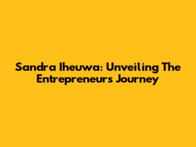 Sandra Iheuwa: Unveiling The Entrepreneur's Journey
