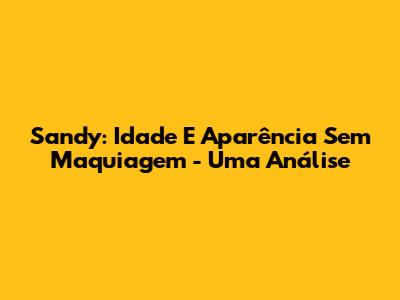 Sandy: Idade E Aparência Sem Maquiagem - Uma Análise