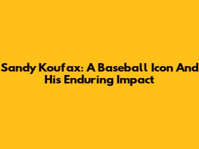 Sandy Koufax: A Baseball Icon And His Enduring Impact
