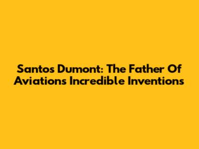 Santos Dumont: The Father Of Aviation's Incredible Inventions
