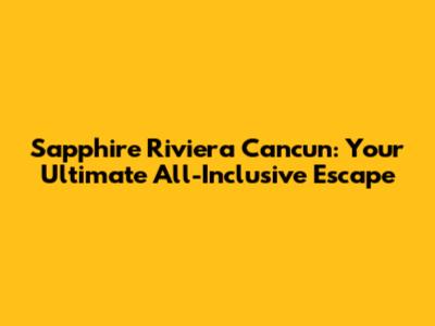 Sapphire Riviera Cancun: Your Ultimate All-Inclusive Escape