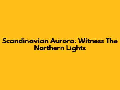 Scandinavian Aurora: Witness The Northern Lights