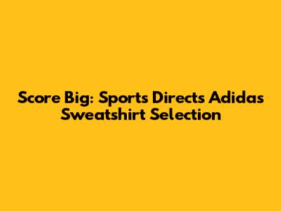 Score Big: Sports Direct's Adidas Sweatshirt Selection
