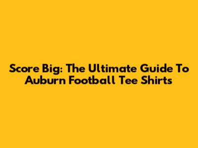 Score Big: The Ultimate Guide To Auburn Football Tee Shirts