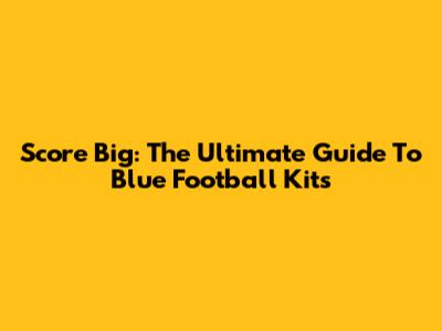 Score Big: The Ultimate Guide To Blue Football Kits