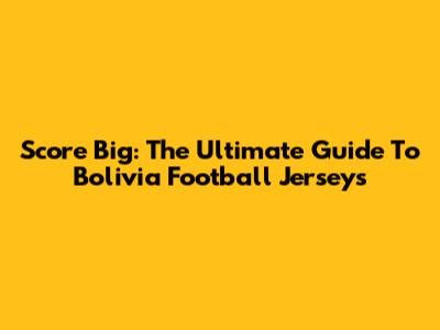 Score Big: The Ultimate Guide To Bolivia Football Jerseys
