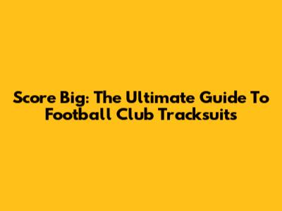 Score Big: The Ultimate Guide To Football Club Tracksuits