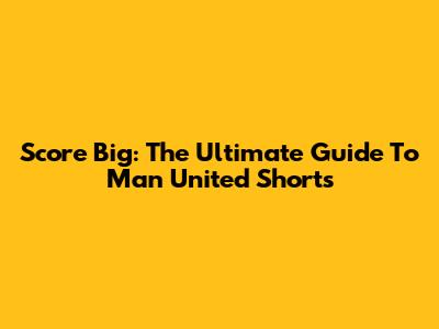 Score Big: The Ultimate Guide To Man United Shorts
