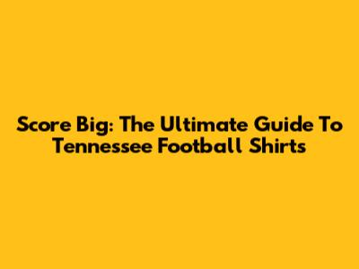 Score Big: The Ultimate Guide To Tennessee Football Shirts
