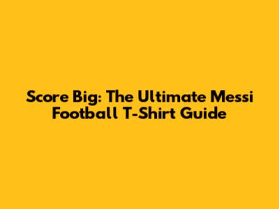 Score Big: The Ultimate Messi Football T-Shirt Guide