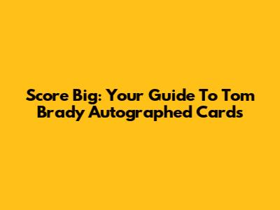 Score Big: Your Guide To Tom Brady Autographed Cards