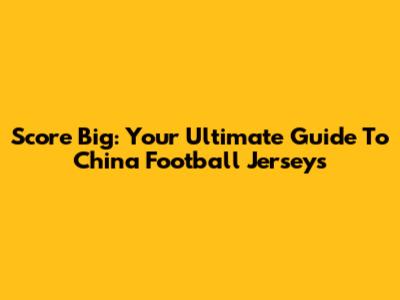 Score Big: Your Ultimate Guide To China Football Jerseys