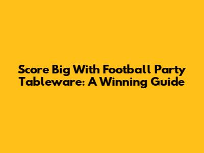 Score Big With Football Party Tableware: A Winning Guide