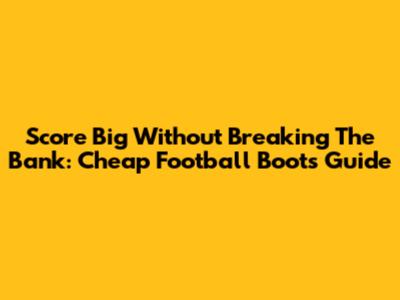 Score Big Without Breaking The Bank: Cheap Football Boots Guide