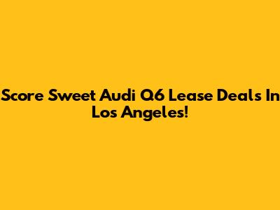 Score Sweet Audi Q6 Lease Deals In Los Angeles!