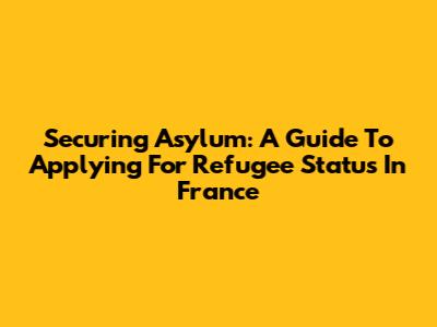 Securing Asylum: A Guide To Applying For Refugee Status In France