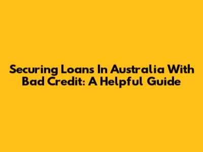 Securing Loans In Australia With Bad Credit: A Helpful Guide