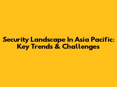 Security Landscape In Asia Pacific: Key Trends & Challenges