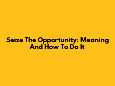 Seize The Opportunity: Meaning And How To Do It