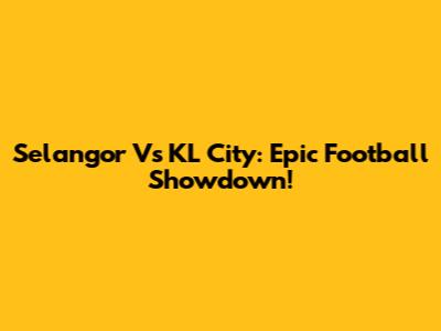 Selangor Vs KL City: Epic Football Showdown!
