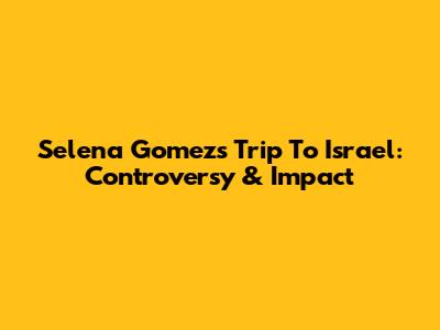 Selena Gomez's Trip To Israel: Controversy & Impact