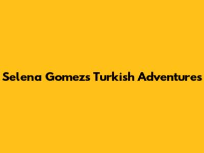 Selena Gomez's Turkish Adventures