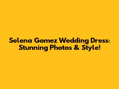 Selena Gomez Wedding Dress: Stunning Photos & Style!
