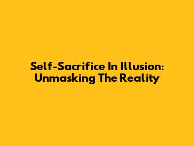 Self-Sacrifice In Illusion: Unmasking The Reality