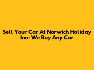 Sell Your Car At Norwich Holiday Inn: We Buy Any Car