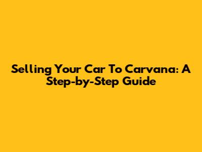 Selling Your Car To Carvana: A Step-by-Step Guide