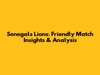 Senegal's Lions: Friendly Match Insights & Analysis