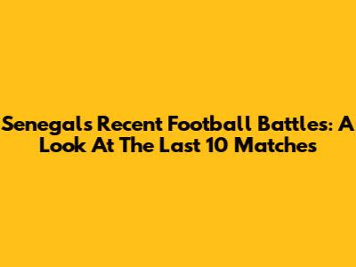 Senegal's Recent Football Battles: A Look At The Last 10 Matches