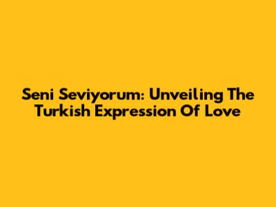 Seni Seviyorum: Unveiling The Turkish Expression Of Love