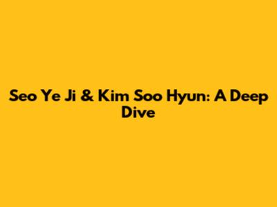 Seo Ye Ji & Kim Soo Hyun: A Deep Dive