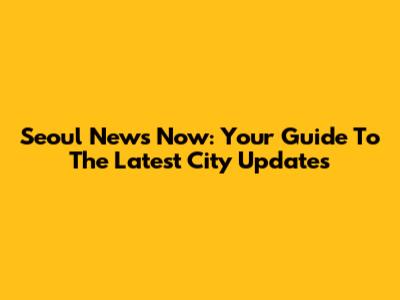 Seoul News Now: Your Guide To The Latest City Updates