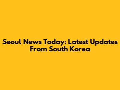 Seoul News Today: Latest Updates From South Korea