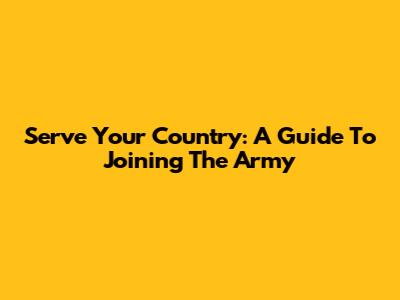Serve Your Country: A Guide To Joining The Army