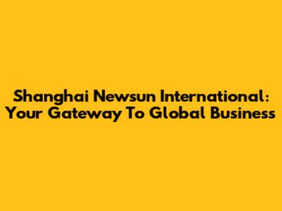 Shanghai Newsun International: Your Gateway To Global Business