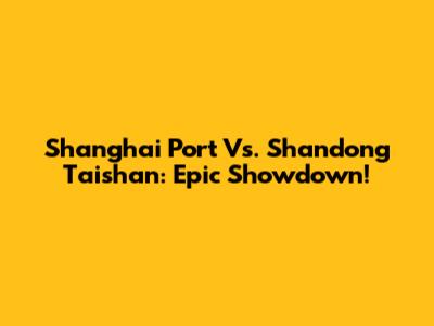 Shanghai Port Vs. Shandong Taishan: Epic Showdown!