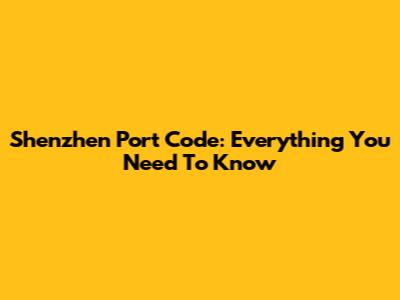 Shenzhen Port Code: Everything You Need To Know