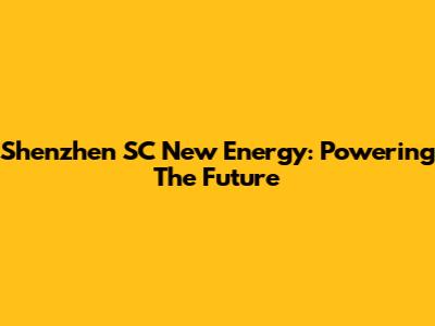 Shenzhen SC New Energy: Powering The Future