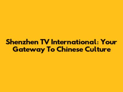 Shenzhen TV International: Your Gateway To Chinese Culture
