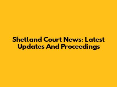 Shetland Court News: Latest Updates And Proceedings