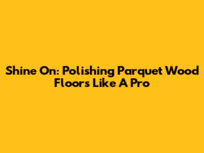Shine On: Polishing Parquet Wood Floors Like A Pro