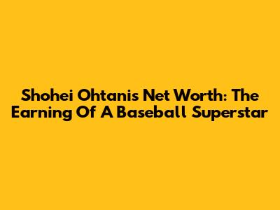 Shohei Ohtani's Net Worth: The Earning Of A Baseball Superstar