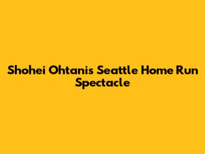 Shohei Ohtani's Seattle Home Run Spectacle