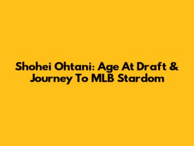 Shohei Ohtani: Age At Draft & Journey To MLB Stardom