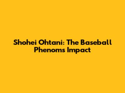 Shohei Ohtani: The Baseball Phenom's Impact