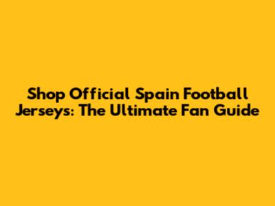 Shop Official Spain Football Jerseys: The Ultimate Fan Guide