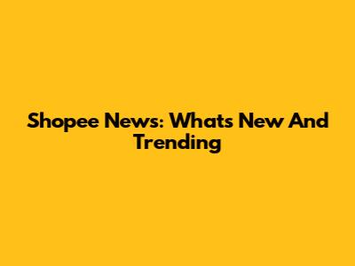 Shopee News: What's New And Trending